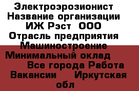 Электроэрозионист › Название организации ­ ИЖ-Рэст, ООО › Отрасль предприятия ­ Машиностроение › Минимальный оклад ­ 25 000 - Все города Работа » Вакансии   . Иркутская обл.